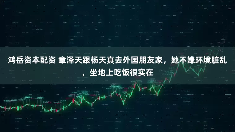 鸿岳资本配资 章泽天跟杨天真去外国朋友家，她不嫌环境脏乱，坐地上吃饭很实在