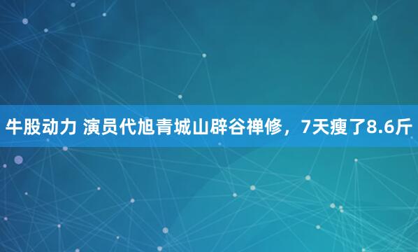 牛股动力 演员代旭青城山辟谷禅修，7天瘦了8.6斤