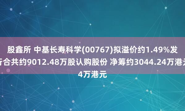 股鑫所 中基长寿科学(00767)拟溢价约1.49%发行合共约9012.48万股认购股份 净筹约3044.24万港元