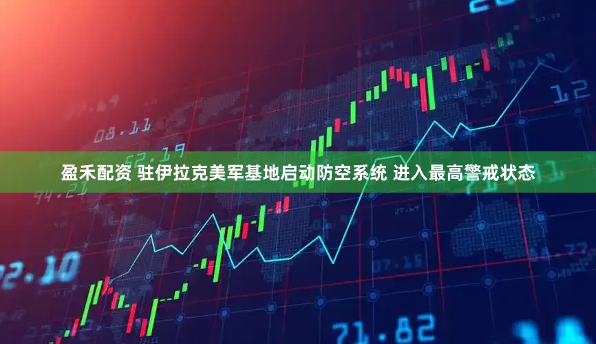 盈禾配资 驻伊拉克美军基地启动防空系统 进入最高警戒状态