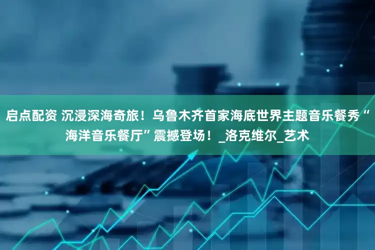 启点配资 沉浸深海奇旅！乌鲁木齐首家海底世界主题音乐餐秀“海洋音乐餐厅”震撼登场！_洛克维尔_艺术