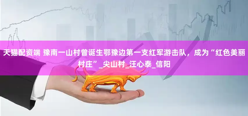 天猫配资端 豫南一山村曾诞生鄂豫边第一支红军游击队，成为“红色美丽村庄”_尖山村_汪心泰_信阳
