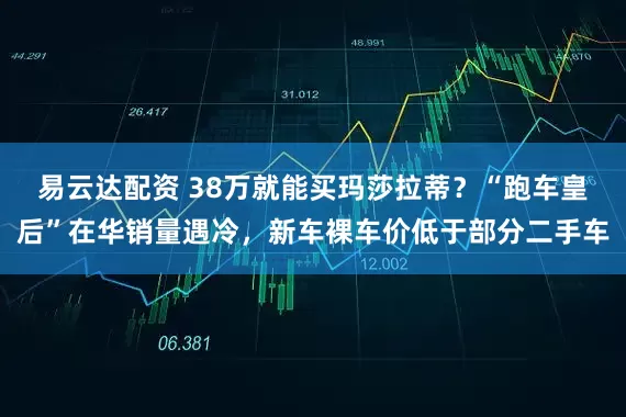 易云达配资 38万就能买玛莎拉蒂？“跑车皇后”在华销量遇冷，新车裸车价低于部分二手车