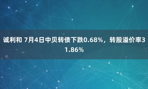 诚利和 7月4日中贝转债下跌0.68%，转股溢价率31.86%