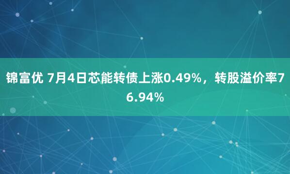 锦富优 7月4日芯能转债上涨0.49%，转股溢价率76.94%