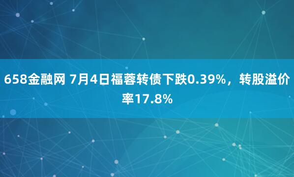 658金融网 7月4日福蓉转债下跌0.39%，转股溢价率17.8%