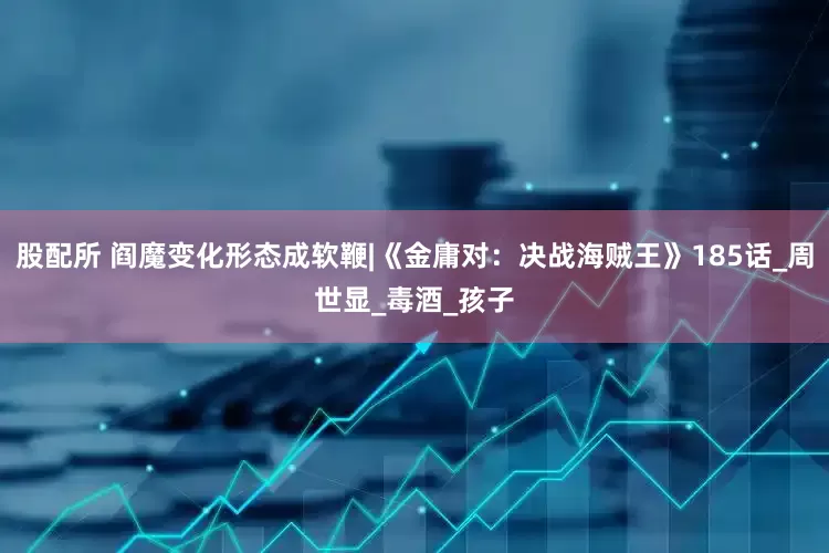 股配所 阎魔变化形态成软鞭|《金庸对：决战海贼王》185话_周世显_毒酒_孩子