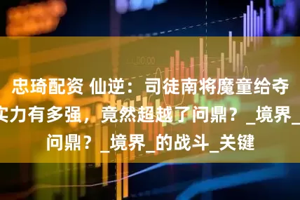 忠琦配资 仙逆：司徒南将魔童给夺舍后，他的实力有多强，竟然超越了问鼎？_境界_的战斗_关键