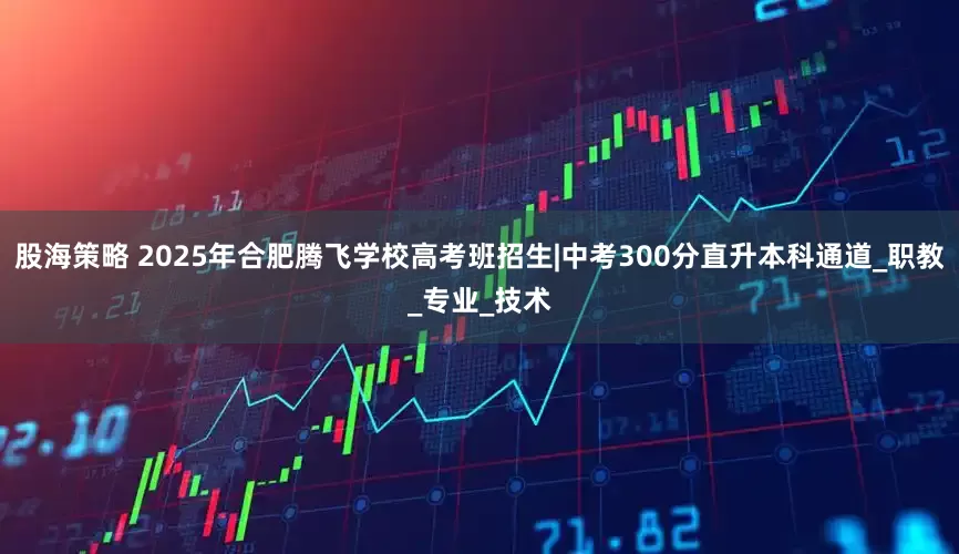 股海策略 2025年合肥腾飞学校高考班招生|中考300分直升本科通道_职教_专业_技术