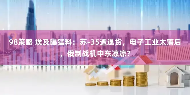 98策略 埃及曝猛料：苏-35遭退货，电子工业太落后，俄制战机中东凉凉？
