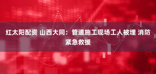 红太阳配资 山西大同：管道施工现场工人被埋 消防紧急救援