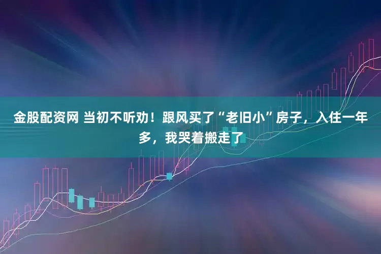 金股配资网 当初不听劝！跟风买了“老旧小”房子，入住一年多，我哭着搬走了