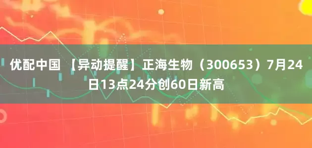 优配中国 【异动提醒】正海生物（300653）7月24日13点24分创60日新高