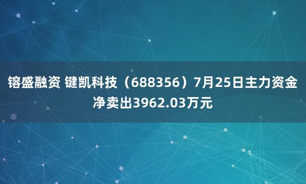 镕盛融资 键凯科技（688356）7月25日主力资金净卖出3962.03万元