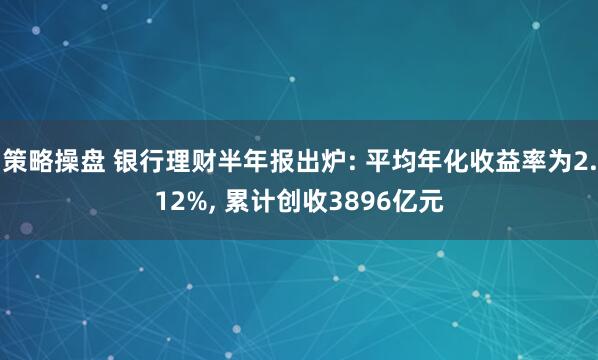 策略操盘 银行理财半年报出炉: 平均年化收益率为2.12%, 累计创收3896亿元