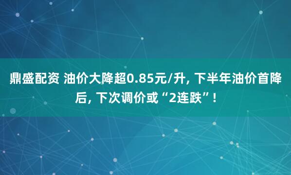 鼎盛配资 油价大降超0.85元/升, 下半年油价首降后, 下次调价或“2连跌”!