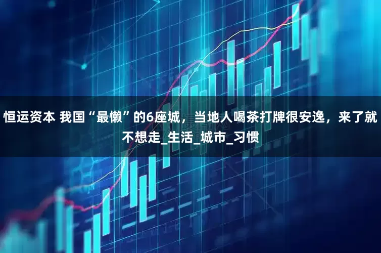恒运资本 我国“最懒”的6座城，当地人喝茶打牌很安逸，来了就不想走_生活_城市_习惯