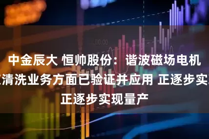 中金辰大 恒帅股份：谐波磁场电机技术在清洗业务方面已验证并应用 正逐步实现量产
