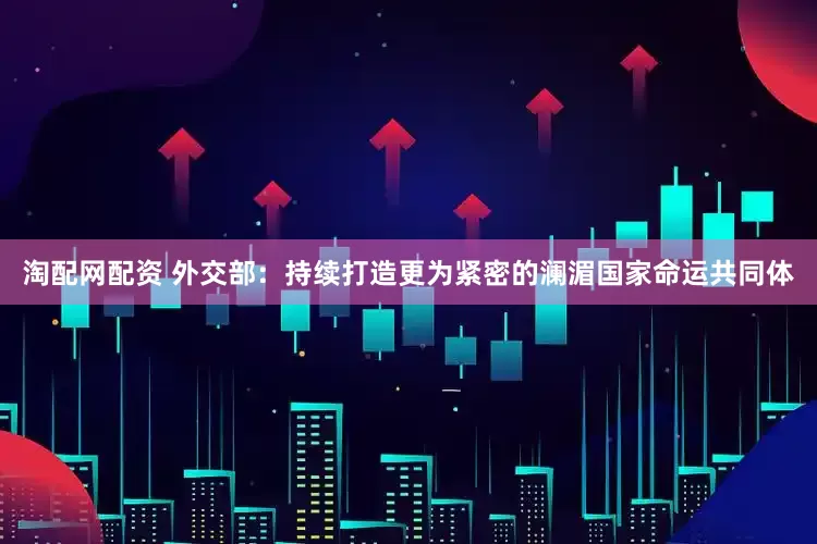 淘配网配资 外交部：持续打造更为紧密的澜湄国家命运共同体