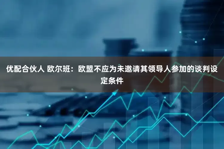优配合伙人 欧尔班：欧盟不应为未邀请其领导人参加的谈判设定条件