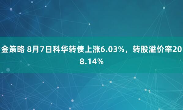 金策略 8月7日科华转债上涨6.03%，转股溢价率208.14%