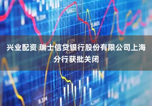 兴业配资 瑞士信贷银行股份有限公司上海分行获批关闭
