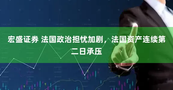 宏盛证券 法国政治担忧加剧，法国资产连续第二日承压