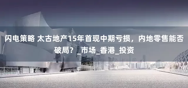 闪电策略 太古地产15年首现中期亏损，内地零售能否破局？_市场_香港_投资