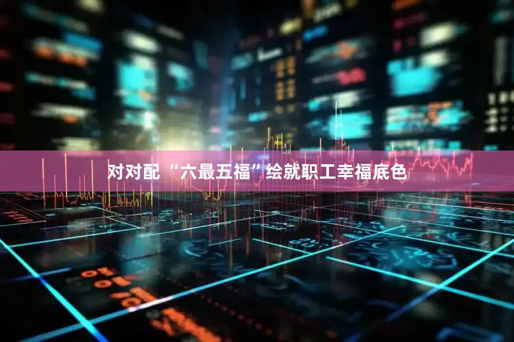 对对配 “六最五福”绘就职工幸福底色