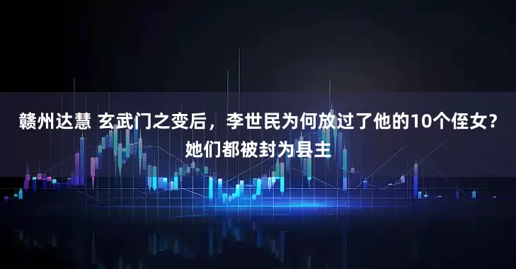 赣州达慧 玄武门之变后，李世民为何放过了他的10个侄女？她们都被封为县主