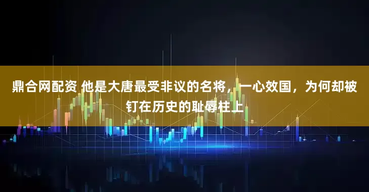 鼎合网配资 他是大唐最受非议的名将,一心效国,为何却被钉在历史的耻辱柱上