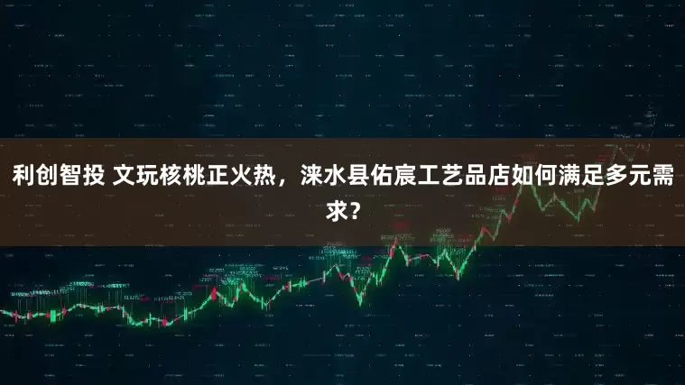 利创智投 文玩核桃正火热，涞水县佑宸工艺品店如何满足多元需求？