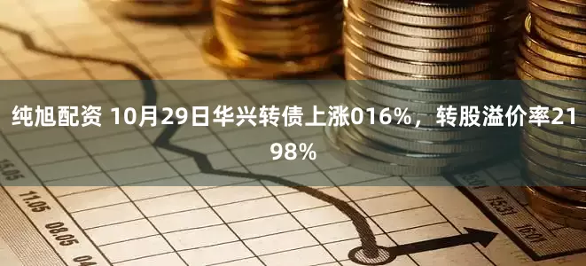 纯旭配资 10月29日华兴转债上涨016%，转股溢价率2198%
